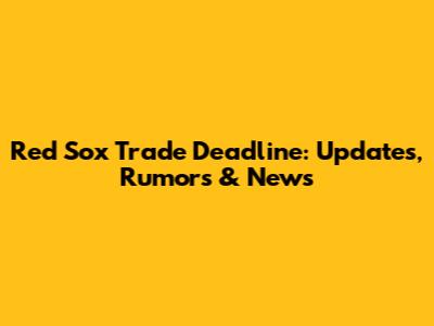 Red Sox Trade Deadline: Updates, Rumors & News