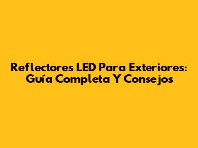 Reflectores LED Para Exteriores: Guía Completa Y Consejos