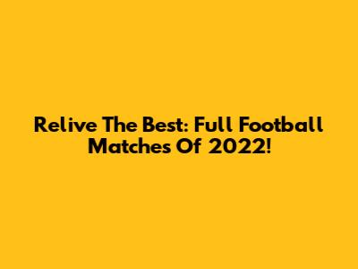 Relive The Best: Full Football Matches Of 2022!