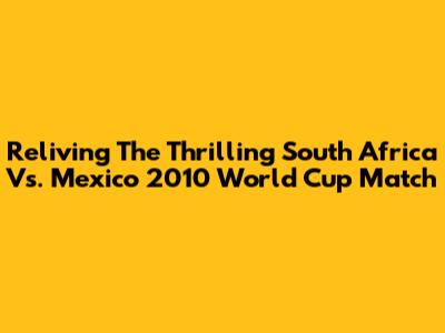 Reliving The Thrilling South Africa Vs. Mexico 2010 World Cup Match