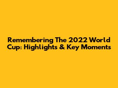 Remembering The 2022 World Cup: Highlights & Key Moments