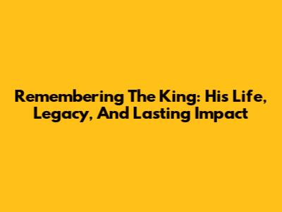 Remembering The King: His Life, Legacy, And Lasting Impact