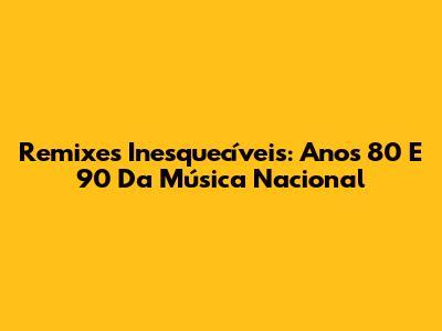 Remixes Inesquecíveis: Anos 80 E 90 Da Música Nacional