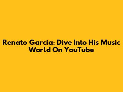 Renato Garcia: Dive Into His Music World On YouTube