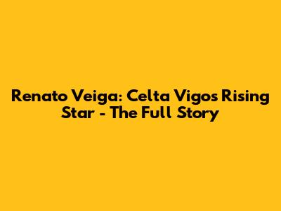Renato Veiga: Celta Vigo's Rising Star - The Full Story