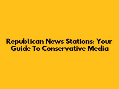 Republican News Stations: Your Guide To Conservative Media