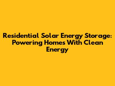 Residential Solar Energy Storage: Powering Homes With Clean Energy