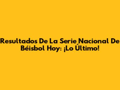 Resultados De La Serie Nacional De Béisbol Hoy: ¡Lo Último!