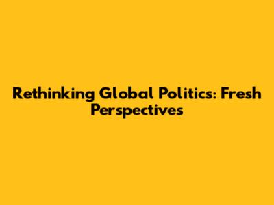 Rethinking Global Politics: Fresh Perspectives