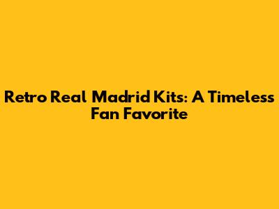 Retro Real Madrid Kits: A Timeless Fan Favorite