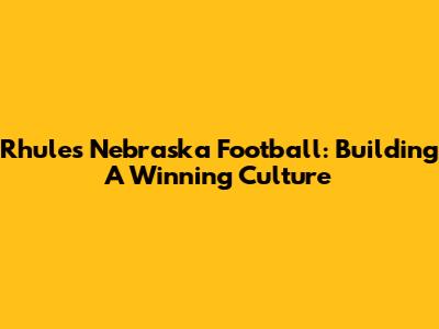 Rhule's Nebraska Football: Building A Winning Culture