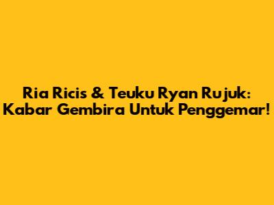 Ria Ricis & Teuku Ryan Rujuk: Kabar Gembira Untuk Penggemar!