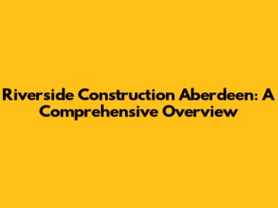 Riverside Construction Aberdeen: A Comprehensive Overview