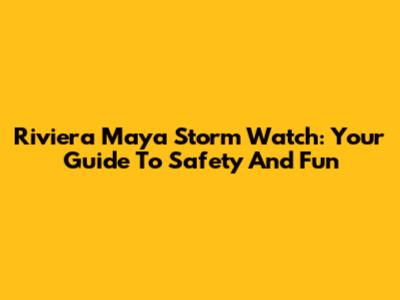 Riviera Maya Storm Watch: Your Guide To Safety And Fun
