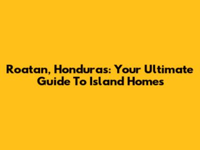 Roatan, Honduras: Your Ultimate Guide To Island Homes