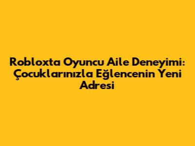 Roblox'ta Oyuncu Aile Deneyimi: Çocuklarınızla Eğlencenin Yeni Adresi