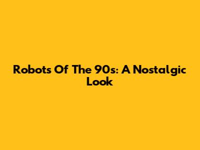 Robots Of The 90s: A Nostalgic Look