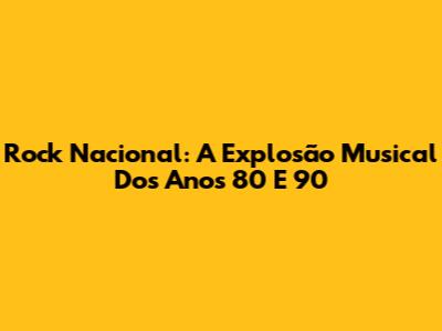 Rock Nacional: A Explosão Musical Dos Anos 80 E 90