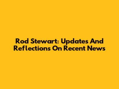 Rod Stewart: Updates And Reflections On Recent News
