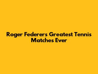 Roger Federer's Greatest Tennis Matches Ever