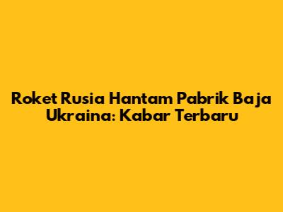 Roket Rusia Hantam Pabrik Baja Ukraina: Kabar Terbaru