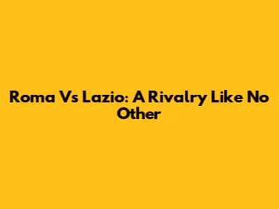 Roma Vs Lazio: A Rivalry Like No Other