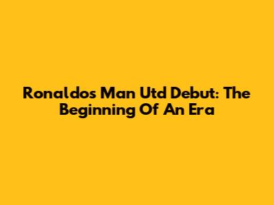 Ronaldo's Man Utd Debut: The Beginning Of An Era