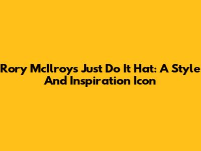 Rory McIlroy's 'Just Do It' Hat: A Style And Inspiration Icon