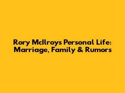 Rory McIlroy's Personal Life: Marriage, Family & Rumors