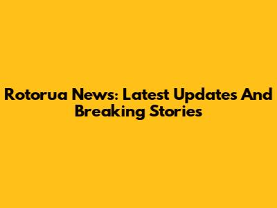 Rotorua News: Latest Updates And Breaking Stories