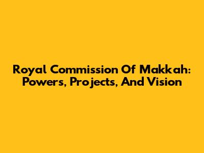 Royal Commission Of Makkah: Powers, Projects, And Vision