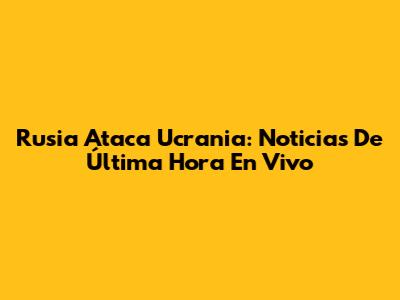 Rusia Ataca Ucrania: Noticias De Última Hora En Vivo
