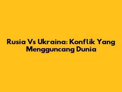 Rusia Vs Ukraina: Konflik Yang Mengguncang Dunia
