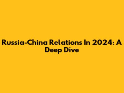 Russia-China Relations In 2024: A Deep Dive