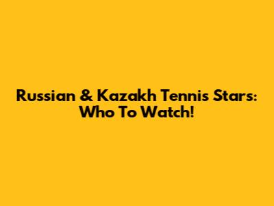 Russian & Kazakh Tennis Stars: Who To Watch!