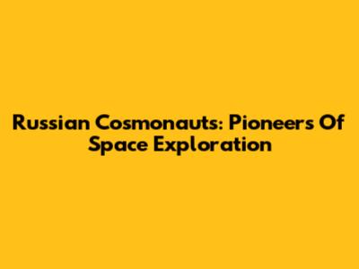 Russian Cosmonauts: Pioneers Of Space Exploration