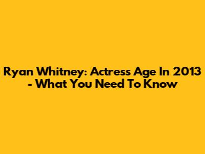 Ryan Whitney: Actress Age In 2013 - What You Need To Know