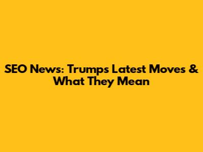 SEO News: Trump's Latest Moves & What They Mean