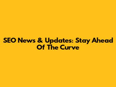 SEO News & Updates: Stay Ahead Of The Curve