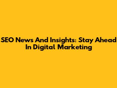SEO News And Insights: Stay Ahead In Digital Marketing
