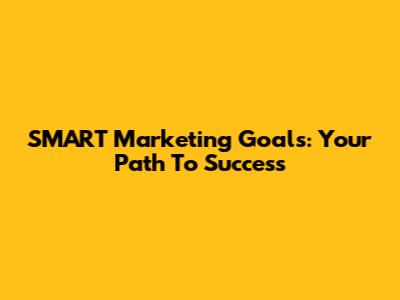 SMART Marketing Goals: Your Path To Success