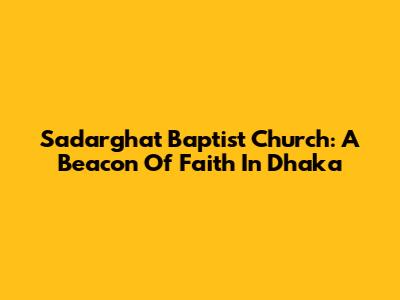 Sadarghat Baptist Church: A Beacon Of Faith In Dhaka