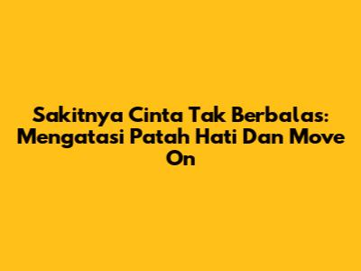 Sakitnya Cinta Tak Berbalas: Mengatasi Patah Hati Dan Move On