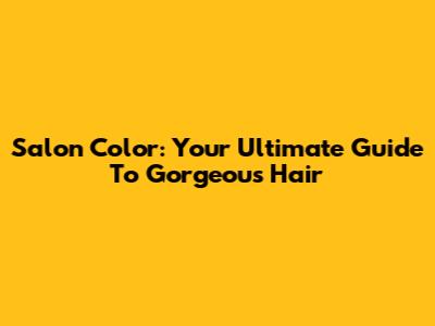 Salon Color: Your Ultimate Guide To Gorgeous Hair