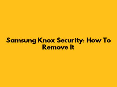 Samsung Knox Security: How To Remove It