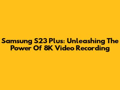 Samsung S23 Plus: Unleashing The Power Of 8K Video Recording