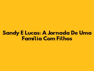 Sandy E Lucas: A Jornada De Uma Família Com Filhos