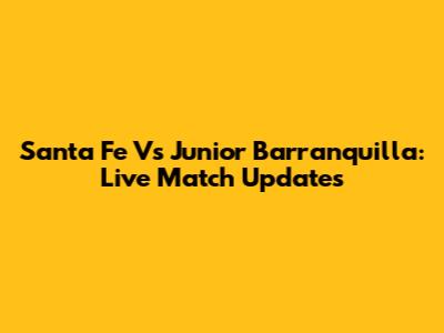 Santa Fe Vs Junior Barranquilla: Live Match Updates