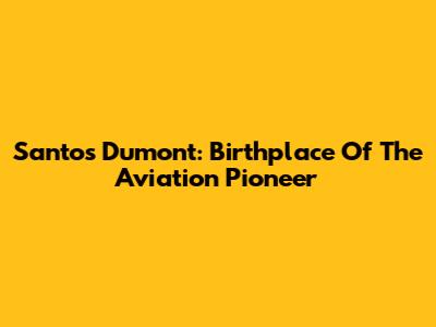 Santos Dumont: Birthplace Of The Aviation Pioneer