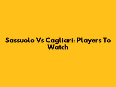 Sassuolo Vs Cagliari: Players To Watch